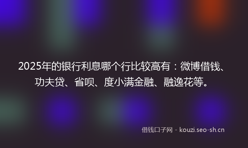 2025年的银行利息哪个行比较高有：微博借钱、功夫贷、省呗、度小满金融、融逸花等。