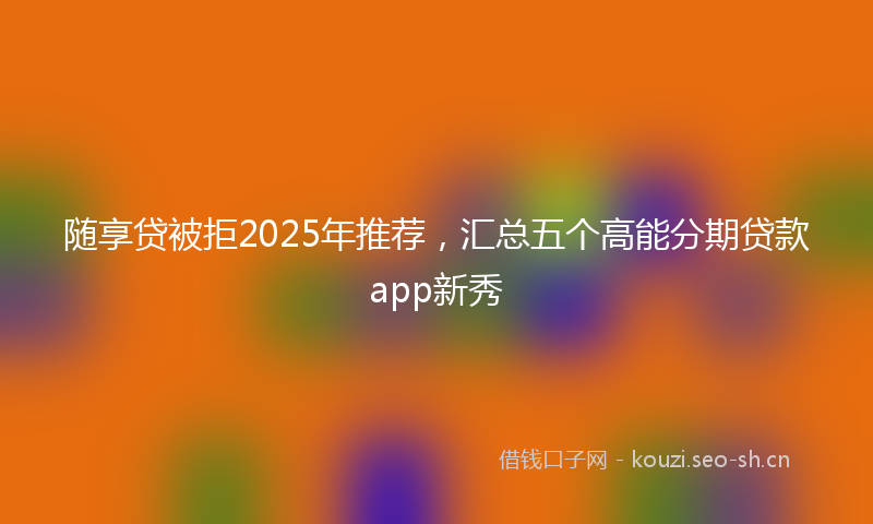 随享贷被拒2025年推荐，汇总五个高能分期贷款app新秀