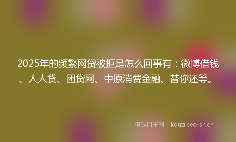 2025年的频繁网贷被拒是怎么回事有：微博借钱、人人贷、团贷网、中原消费金融、替你还等。