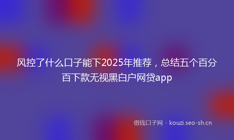 风控了什么口子能下2025年推荐,总结五个百分百下款无视黑白户网贷app