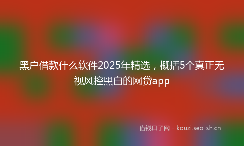 黑户借款什么软件2025年精选，概括5个真正无视风控黑白的网贷app