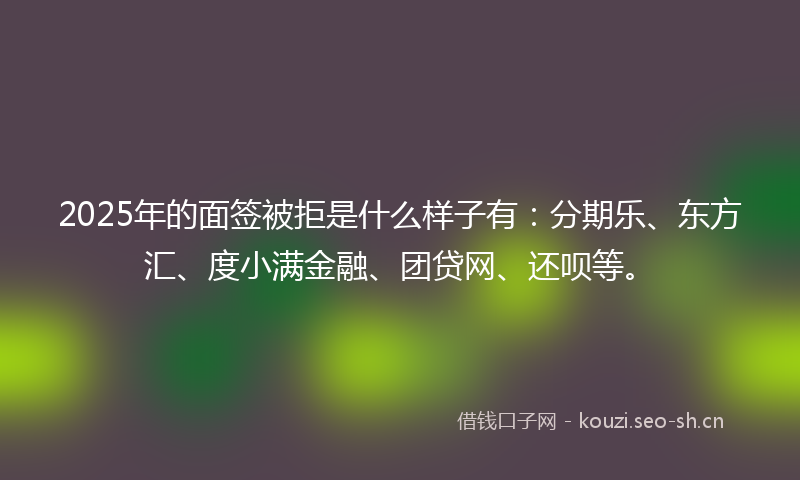 2025年的面签被拒是什么样子有：分期乐、东方汇、度小满金融、团贷网、还呗等。