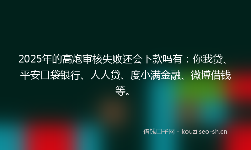 2025年的高炮审核失败还会下款吗有：你我贷、平安口袋银行、人人贷、度小满金融、微博借钱等。