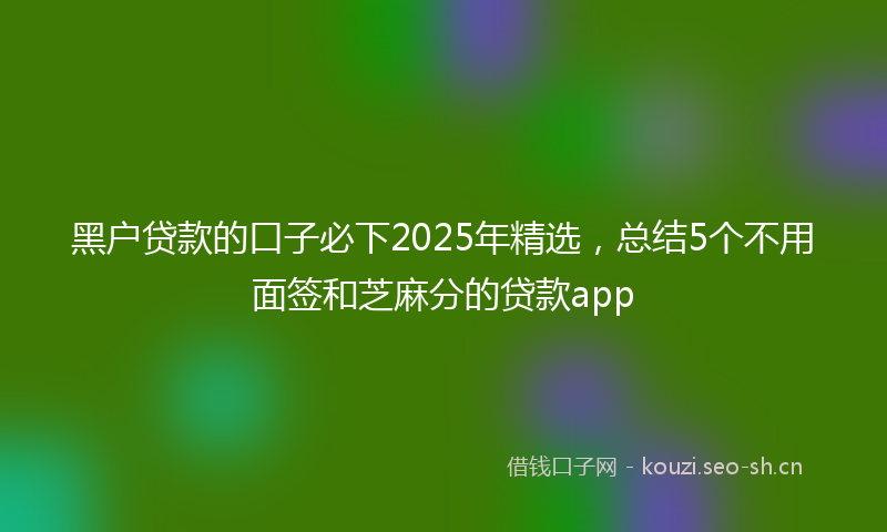 黑户贷款的口子必下2025年精选，总结5个不用面签和芝麻分的贷款app