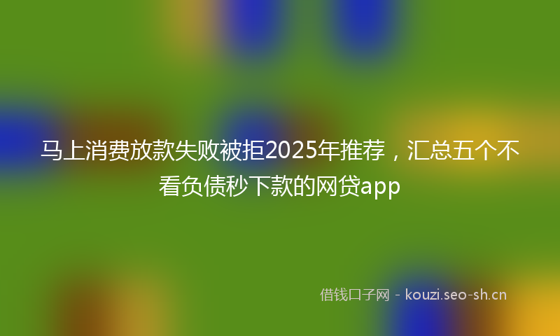 马上消费放款失败被拒2025年推荐，汇总五个不看负债秒下款的网贷app