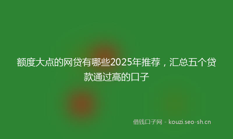 额度大点的网贷有哪些2025年推荐，汇总五个贷款通过高的口子