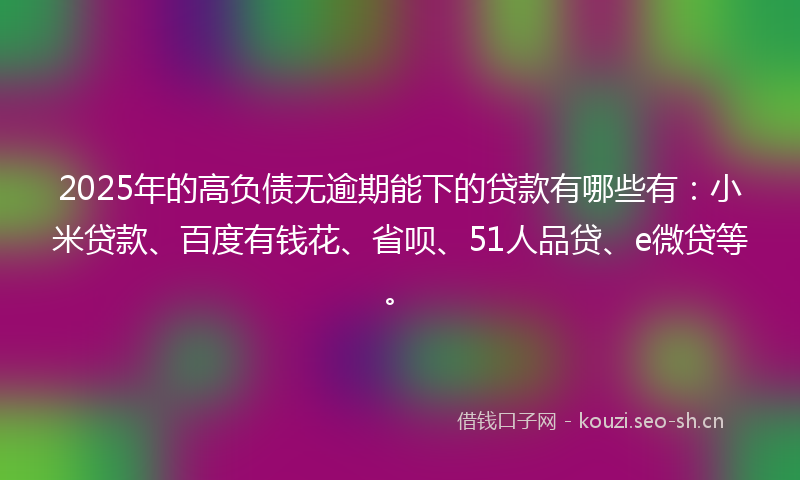 2025年的高负债无逾期能下的贷款有哪些有：小米贷款、百度有钱花、省呗、51人品贷、e微贷等。