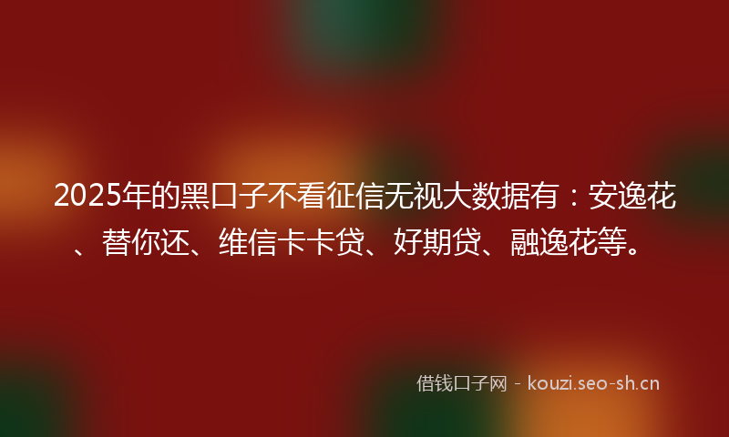 2025年的黑口子不看征信无视大数据有：安逸花、替你还、维信卡卡贷、好期贷、融逸花等。