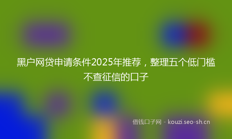 黑户网贷申请条件2025年推荐，整理五个低门槛不查征信的口子