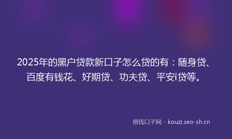 2025年的黑户贷款新口子怎么贷的有：随身贷、百度有钱花、好期贷、功夫贷、平安i贷等。