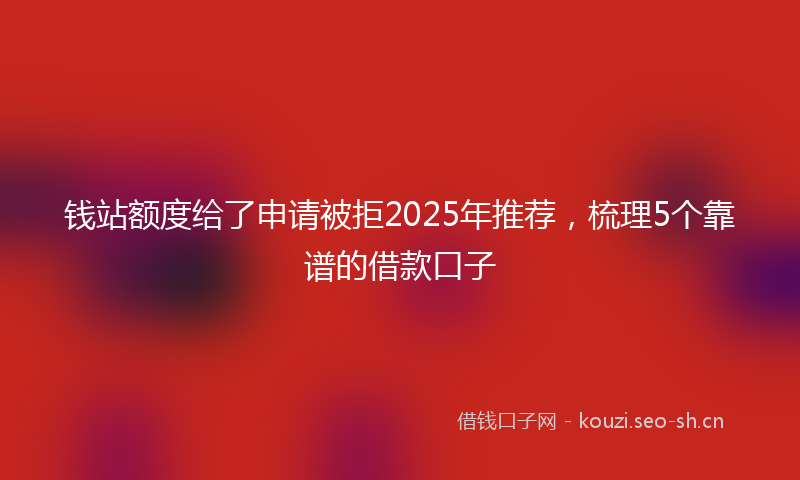 钱站额度给了申请被拒2025年推荐,梳理5个靠谱的借款口子