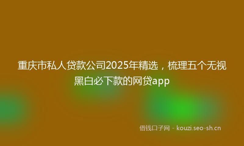 重庆市私人贷款公司2025年精选,梳理五个无视黑白必下款的网贷app