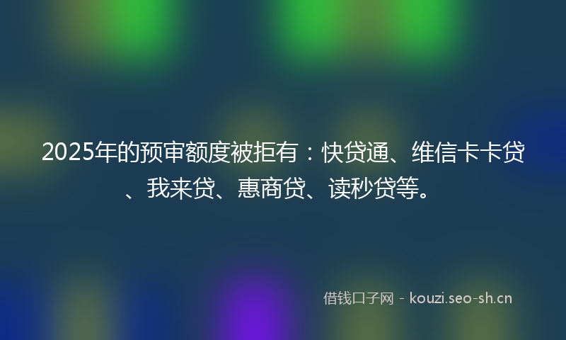 2025年的预审额度被拒有：快贷通、维信卡卡贷、我来贷、惠商贷、读秒贷等。