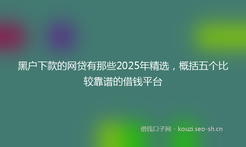 黑户下款的网贷有那些2025年精选，概括五个比较靠谱的借钱平台