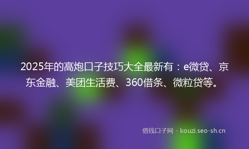 2025年的高炮口子技巧大全最新有：e微贷、京东金融、美团生活费、360借条、微粒贷等。