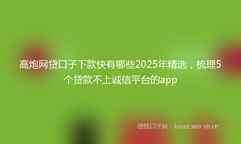 高炮网贷口子下款快有哪些2025年精选，梳理5个贷款不上诚信平台的app