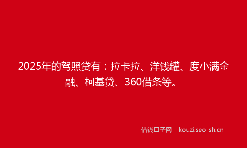 2025年的驾照贷有：拉卡拉、洋钱罐、度小满金融、柯基贷、360借条等。