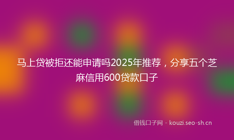 马上贷被拒还能申请吗2025年推荐，分享五个芝麻信用600贷款口子