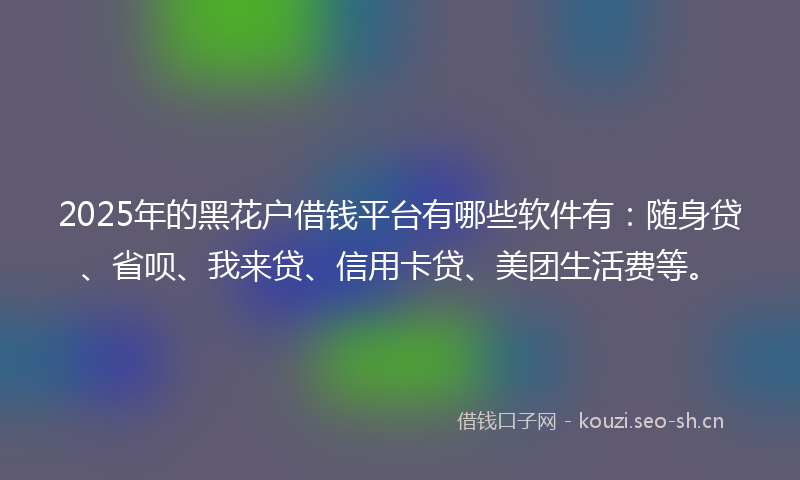2025年的黑花户借钱平台有哪些软件有：随身贷、省呗、我来贷、信用卡贷、美团生活费等。