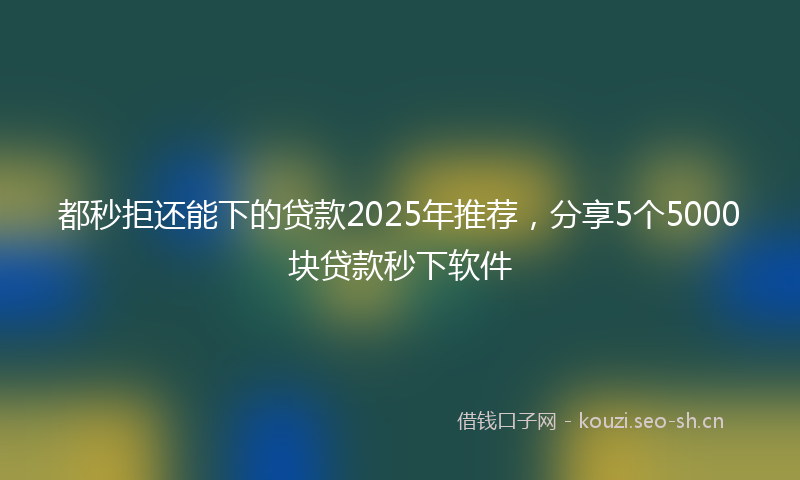 都秒拒还能下的贷款2025年推荐，分享5个5000块贷款秒下软件