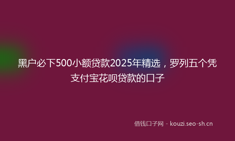 黑户必下500小额贷款2025年精选,罗列五个凭支付宝花呗贷款的口子