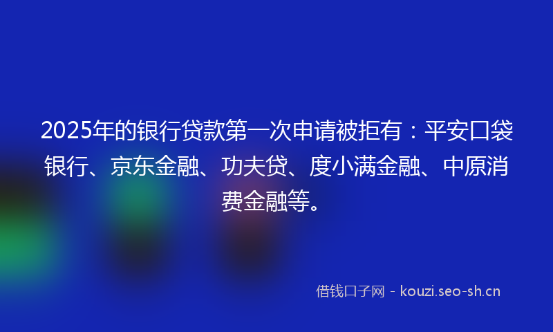 2025年的银行贷款第一次申请被拒有：平安口袋银行、京东金融、功夫贷、度小满金融、中原消费金融等。