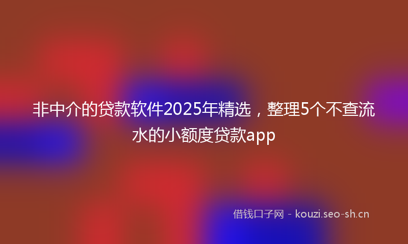 非中介的贷款软件2025年精选，整理5个不查流水的小额度贷款app