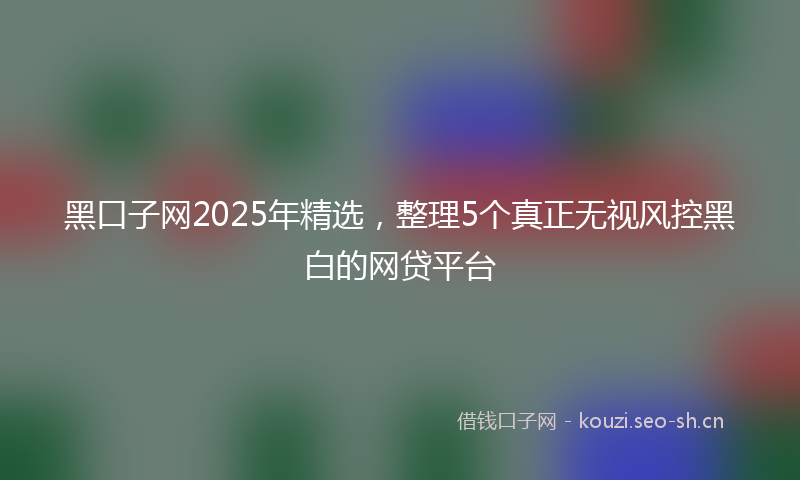 黑口子网2025年精选,整理5个真正无视风控黑白的网贷平台