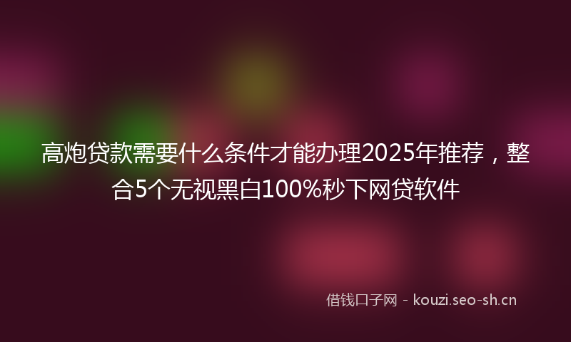高炮贷款需要什么条件才能办理2025年推荐，整合5个无视黑白100%秒下网贷软件