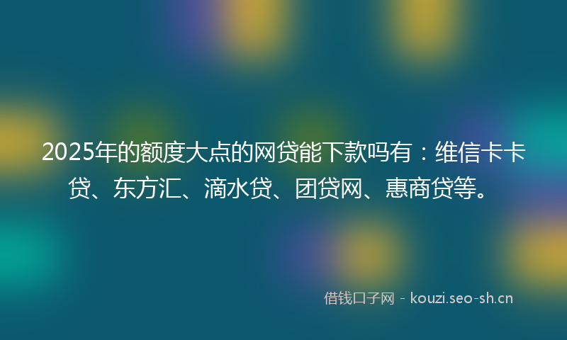 2025年的额度大点的网贷能下款吗有：维信卡卡贷、东方汇、滴水贷、团贷网、惠商贷等。