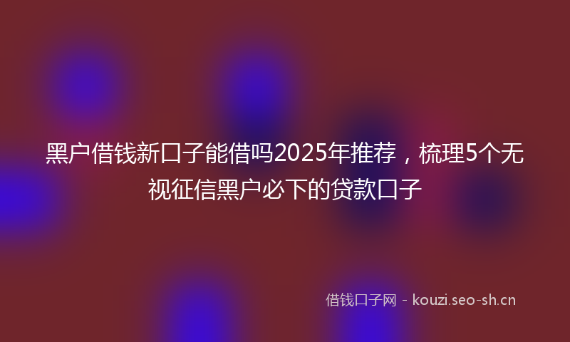 黑户借钱新口子能借吗2025年推荐,梳理5个无视征信黑户必下的贷款口子
