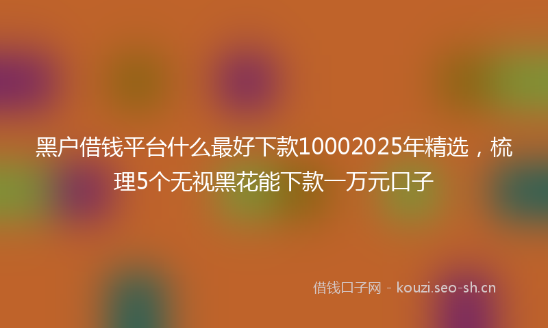 黑户借钱平台什么最好下款10002025年精选，梳理5个无视黑花能下款一万元口子