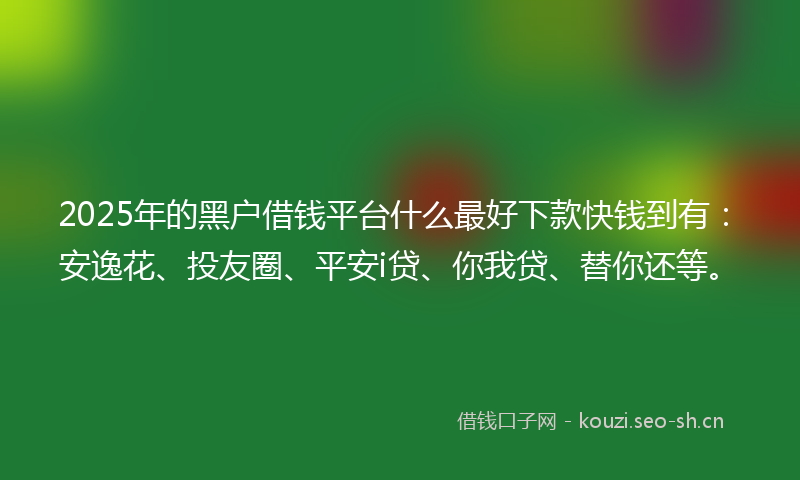 2025年的黑户借钱平台什么最好下款快钱到有：安逸花、投友圈、平安i贷、你我贷、替你还等。