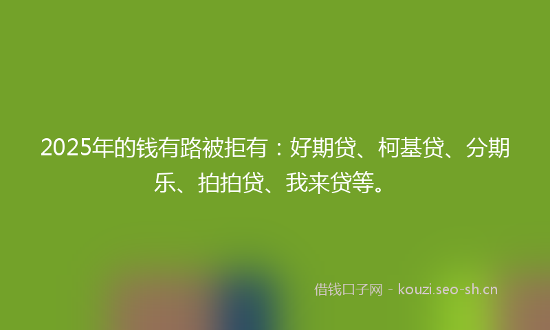 2025年的钱有路被拒有：好期贷、柯基贷、分期乐、拍拍贷、我来贷等。