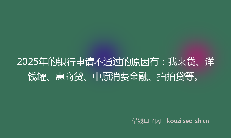 2025年的银行申请不通过的原因有：我来贷、洋钱罐、惠商贷、中原消费金融、拍拍贷等。