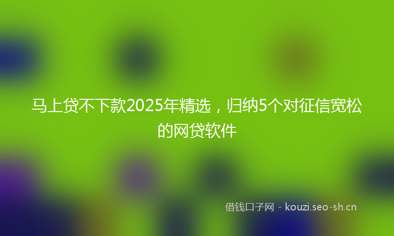 马上贷不下款2025年精选，归纳5个对征信宽松的网贷软件