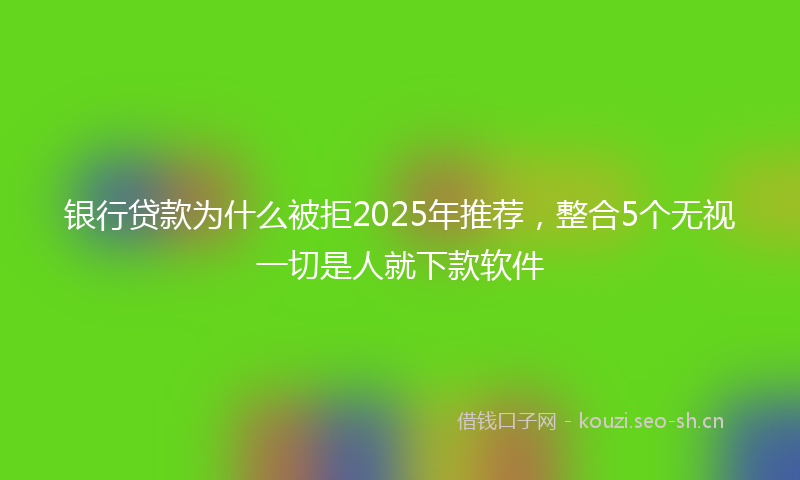 银行贷款为什么被拒2025年推荐，整合5个无视一切是人就下款软件