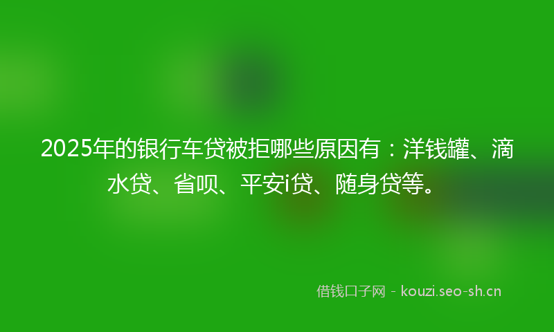 2025年的银行车贷被拒哪些原因有：洋钱罐、滴水贷、省呗、平安i贷、随身贷等。