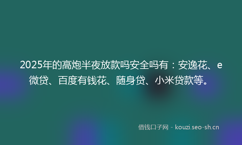 2025年的高炮半夜放款吗安全吗有：安逸花、e微贷、百度有钱花、随身贷、小米贷款等。