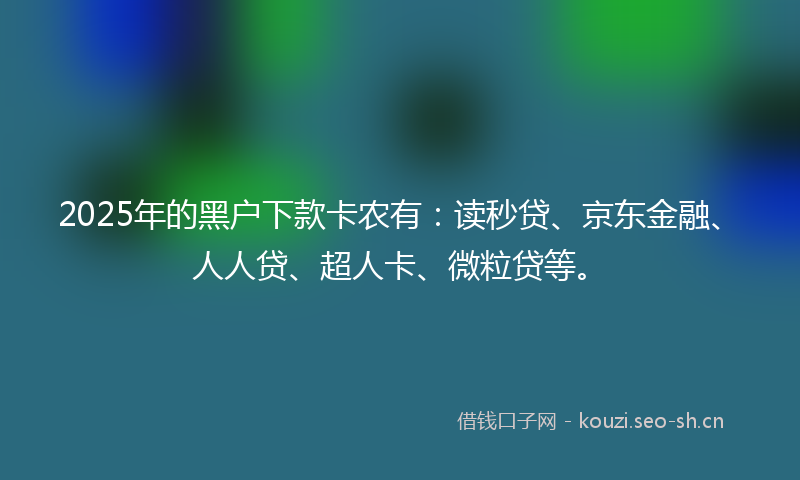 2025年的黑户下款卡农有：读秒贷、京东金融、人人贷、超人卡、微粒贷等。