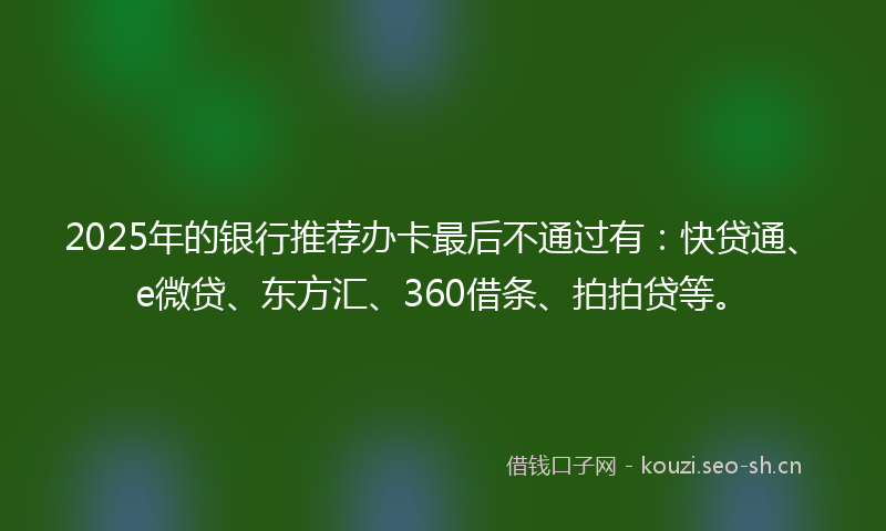 2025年的银行推荐办卡最后不通过有:快贷通、e微贷、东方汇、360借条、拍拍贷等。