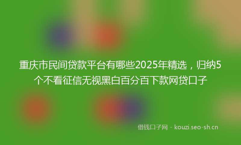 重庆市民间贷款平台有哪些2025年精选,归纳5个不看征信无视黑白百分百下款网贷口子