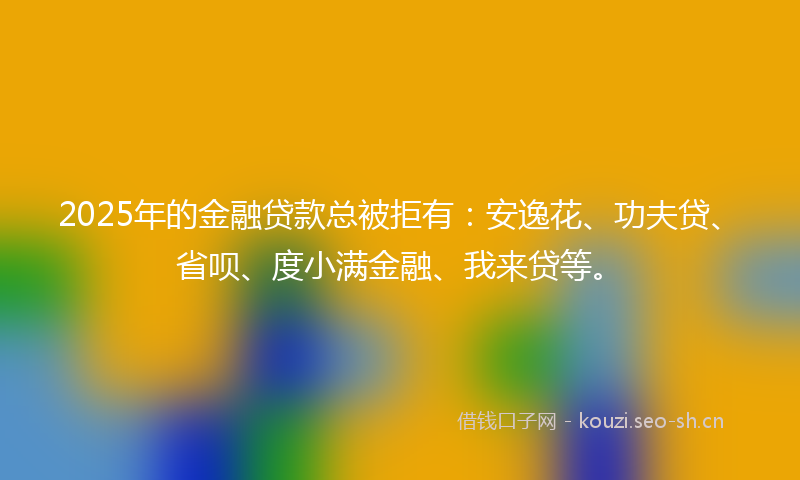 2025年的金融贷款总被拒有：安逸花、功夫贷、省呗、度小满金融、我来贷等。