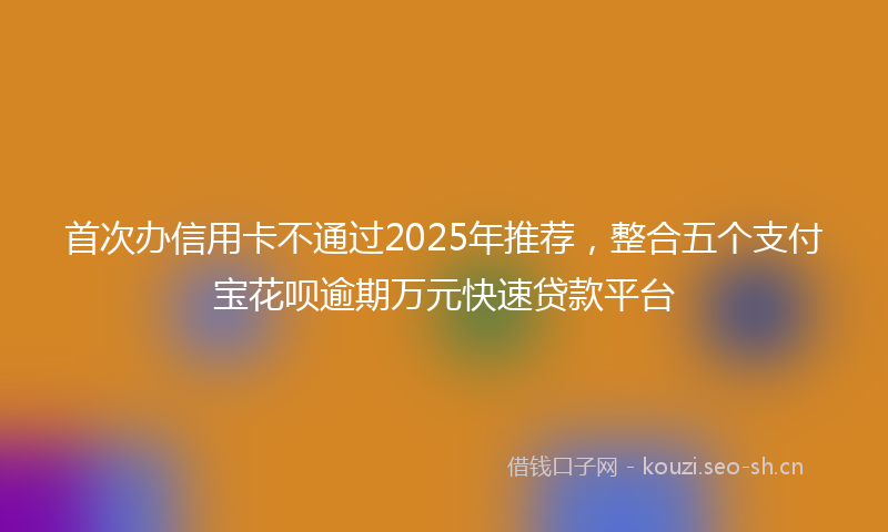 首次办信用卡不通过2025年推荐，整合五个支付宝花呗逾期万元快速贷款平台