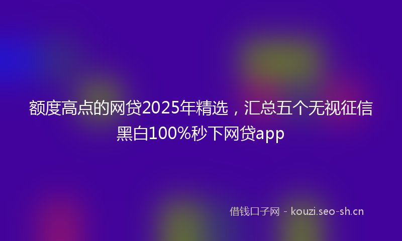 额度高点的网贷2025年精选,汇总五个无视征信黑白100%秒下网贷app