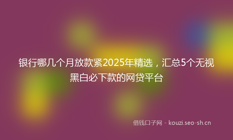 银行哪几个月放款紧2025年精选，汇总5个无视黑白必下款的网贷平台