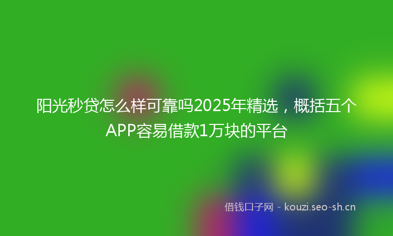 阳光秒贷怎么样可靠吗2025年精选，概括五个APP容易借款1万块的平台