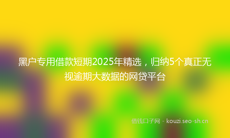 黑户专用借款短期2025年精选，归纳5个真正无视逾期大数据的网贷平台