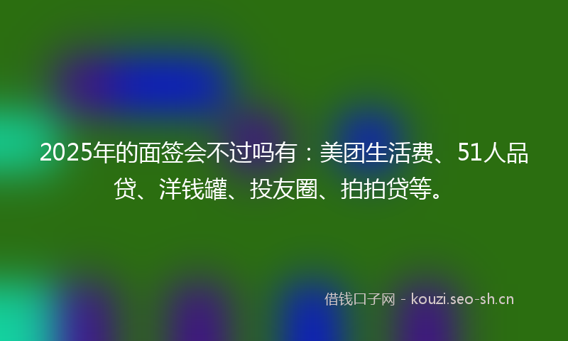 2025年的面签会不过吗有：美团生活费、51人品贷、洋钱罐、投友圈、拍拍贷等。