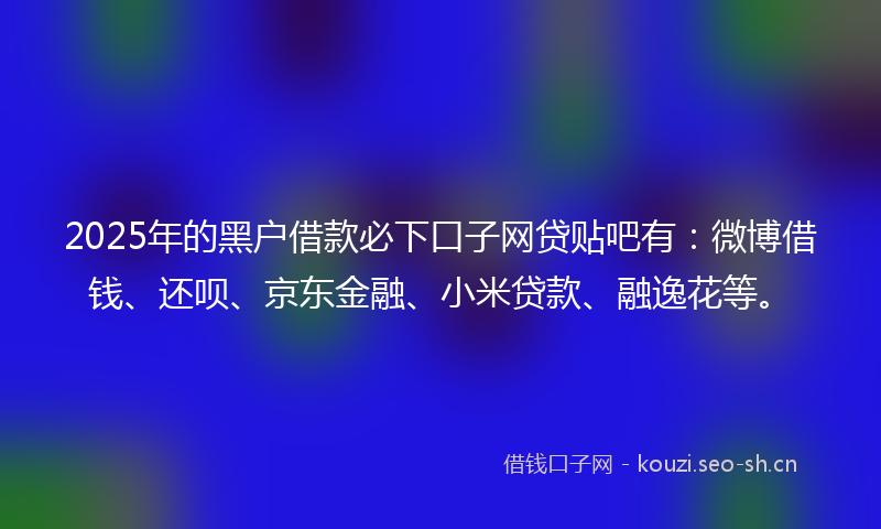 2025年的黑户借款必下口子网贷贴吧有：微博借钱、还呗、京东金融、小米贷款、融逸花等。